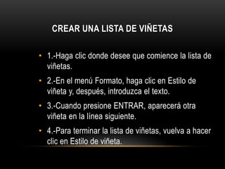 CREAR UNA LISTA DE VIÑETAS
• 1.-Haga clic donde desee que comience la lista de
viñetas.
• 2.-En el menú Formato, haga clic en Estilo de
viñeta y, después, introduzca el texto.
• 3.-Cuando presione ENTRAR, aparecerá otra
viñeta en la línea siguiente.
• 4.-Para terminar la lista de viñetas, vuelva a hacer
clic en Estilo de viñeta.
 