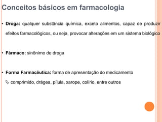 Conceitos básicos em farmacologia
• Droga: qualquer substância química, exceto alimentos, capaz de produzir
efeitos farmacológicos, ou seja, provocar alterações em um sistema biológico
• Fármaco: sinônimo de droga
• Forma Farmacêutica: forma de apresentação do medicamento
 comprimido, drágea, pílula, xarope, colírio, entre outros
 