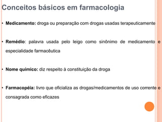 Conceitos básicos em farmacologia
• Medicamento: droga ou preparação com drogas usadas terapeuticamente
• Remédio: palavra usada pelo leigo como sinônimo de medicamento e
especialidade farmacêutica
• Nome químico: diz respeito à constituição da droga
• Farmacopéia: livro que oficializa as drogas/medicamentos de uso corrente e
consagrada como eficazes
 