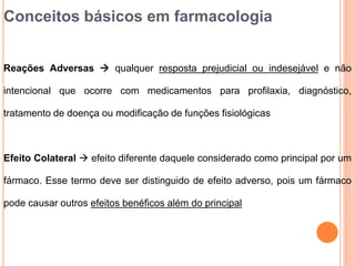 Conceitos básicos em farmacologia
Reações Adversas  qualquer resposta prejudicial ou indesejável e não
intencional que ocorre com medicamentos para profilaxia, diagnóstico,
tratamento de doença ou modificação de funções fisiológicas
Efeito Colateral  efeito diferente daquele considerado como principal por um
fármaco. Esse termo deve ser distinguido de efeito adverso, pois um fármaco
pode causar outros efeitos benéficos além do principal
 