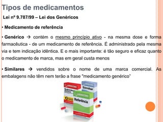 Tipos de medicamentos
Lei nº 9.787/99 – Lei dos Genéricos
• Medicamento de referência
• Genérico  contém o mesmo princípio ativo - na mesma dose e forma
farmacêutica - de um medicamento de referência. É administrado pela mesma
via e tem indicação idêntica. E o mais importante: é tão seguro e eficaz quanto
o medicamento de marca, mas em geral custa menos
• Similares  vendidos sobre o nome de uma marca comercial. As
embalagens não têm nem terão a frase "medicamento genérico”
 