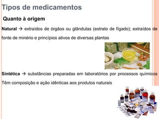 Natural  extraídos de órgãos ou glândulas (extrato de fígado); extraídos de
fonte de minério e princípios ativos de diversas plantas
Sintética  substâncias preparadas em laboratórios por processos químicos
Têm composição e ação idênticas aos produtos naturais
Tipos de medicamentos
Quanto à origem
 