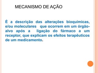 MECANISMO DE AÇÃO
É a descrição das alterações bioquímicas,
e/ou moleculares que ocorrem em um órgão-
alvo após a ligação do fármaco a um
receptor, que explicam os efeitos terapêuticos
de um medicamento.
 