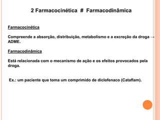 2 Farmacocinética # Farmacodinâmica
Farmacocinética
Compreende a absorção, distribuição, metabolismo e a excreção da droga →
ADME.
Farmacodinâmica
Está relacionada com o mecanismo de ação e os efeitos provocados pela
droga.
Ex.: um paciente que toma um comprimido de diclofenaco (Cataflam).
 