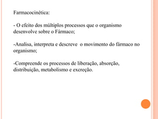 Farmacocinética:
- O efeito dos múltiplos processos que o organismo
desenvolve sobre o Fármaco;
-Analisa, interpreta e descreve o movimento do fármaco no
organismo;
-Compreende os processos de liberação, absorção,
distribuição, metabolismo e excreção.
 