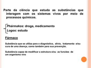 Parte da ciência que estuda as substâncias que
interagem com os sistemas vivos por meio de
processos químicos.
Phármakos: droga, medicamento
Logos: estudo
Fármaco
Substância que se utiliza para o diagnóstico, alivio, tratamento e/ou
cura de uma doença, como também para sua prevenção.
Substância capaz de modificar a estrutura e/ou as funcões de
um organismo vivo
 