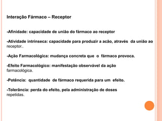 Interação Fármaco – Receptor
-Afinidade: capacidade de união do fármaco ao receptor
-Atividade intrínseca: capacidade para produzir a acão, através da união ao
receptor..
-Ação Farmacológica: mudança concreta que o fármaco provoca.
-Efeito Farmacológico: manifestação observável da ação
farmacológica.
-Potência: quantidade de fármaco requerida para um efeito.
-Tolerância: perda do efeito, pela administração de doses
repetidas.
 