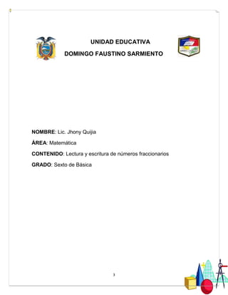 3
UNIDAD EDUCATIVA
DOMINGO FAUSTINO SARMIENTO
NOMBRE: Lic. Jhony Quijia
ÁREA: Matemática
CONTENIDO: Lectura y escritura de números fraccionarios
GRADO: Sexto de Básica
 