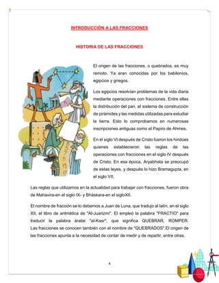 4
INTRODUCCIÓN A LAS FRACCIONES
HISTORIA DE LAS FRACCIONES
El origen de las fracciones, o quebrados, es muy
remoto. Ya eran conocidas por los babilonios,
egipcios y griegos.
Los egipcios resolvían problemas de la vida diaria
mediante operaciones con fracciones. Entre ellas
la distribución del pan, el sistema de construcción
de pirámides y las medidas utilizadas para estudiar
la tierra. Esto lo comprobamos en numerosas
inscripciones antiguas como el Papiro de Ahmes.
En el siglo VI después de Cristo fueron los hindúes
quienes establecieron las reglas de las
operaciones con fracciones en el siglo IV después
de Cristo. En esa época, Aryabhata se preocupó
de estas leyes, y después lo hizo Bramagupta, en
el siglo VII.
Las reglas que utilizamos en la actualidad para trabajar con fracciones, fueron obra
de Mahavira-en el siglo IX- y Bháskara-en el sigloXII.
El nombre de fracción se lo debemos a Juan de Luna, que tradujo al latín, en el siglo
XII, el libro de aritmética de "Al-Juarizmi". El empleó la palabra "FRACTIO" para
traducir la palabra árabe "al-Kasr", que significa QUEBRAR, ROMPER.
Las fracciones se conocen también con el nombre de "QUEBRADOS".El origen de
las fracciones apunta a la necesidad de contar de medir y de repartir, entre otras.
 