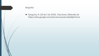 Biografía:
 Sanguino, R. (20 de 5 de 2019). Fracciones. Obtenido de
https://sites.google.com/site/cienciasnaturaleslbjb/home
 