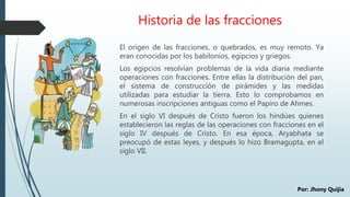 Historia de las fracciones
El origen de las fracciones, o quebrados, es muy remoto. Ya
eran conocidas por los babilonios, egipcios y griegos.
Los egipcios resolvían problemas de la vida diaria mediante
operaciones con fracciones. Entre ellas la distribución del pan,
el sistema de construcción de pirámides y las medidas
utilizadas para estudiar la tierra. Esto lo comprobamos en
numerosas inscripciones antiguas como el Papiro de Ahmes.
En el siglo VI después de Cristo fueron los hindúes quienes
establecieron las reglas de las operaciones con fracciones en el
siglo IV después de Cristo. En esa época, Aryabhata se
preocupó de estas leyes, y después lo hizo Bramagupta, en el
siglo VII.
Por: Jhony Quijia
 