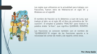Las reglas que utilizamos en la actualidad para trabajar con
fracciones, fueron obra de Mahavira-en el siglo IX- y
Bháskara-en el sigloXII.
El nombre de fracción se lo debemos a Juan de Luna, que
tradujo al latín, en el siglo XII, el libro de aritmética de "Al-
Juarizmi". El empleó la palabra "FRACTIO" para traducir la
palabra árabe "al-Kasr", que significa QUEBRAR, ROMPER.
Las fracciones se conocen también con el nombre de
"QUEBRADOS".El origen de las fracciones apunta a la
necesidad de contar de medir y de repartir, entre otras.
Por: Jhony Quijia
 