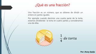 ¿Qué es una fracción?
Una fracción es un número, que se obtiene de dividir un
entero en partes iguales.
Por ejemplo cuando decimos una cuarta parte de la torta,
estamos dividiendo la torta en cuatro partes y consideramos
una de ellas.
1
4
𝑑𝑒 𝑡𝑜𝑟𝑡𝑎
Por: Jhony Quijia
 