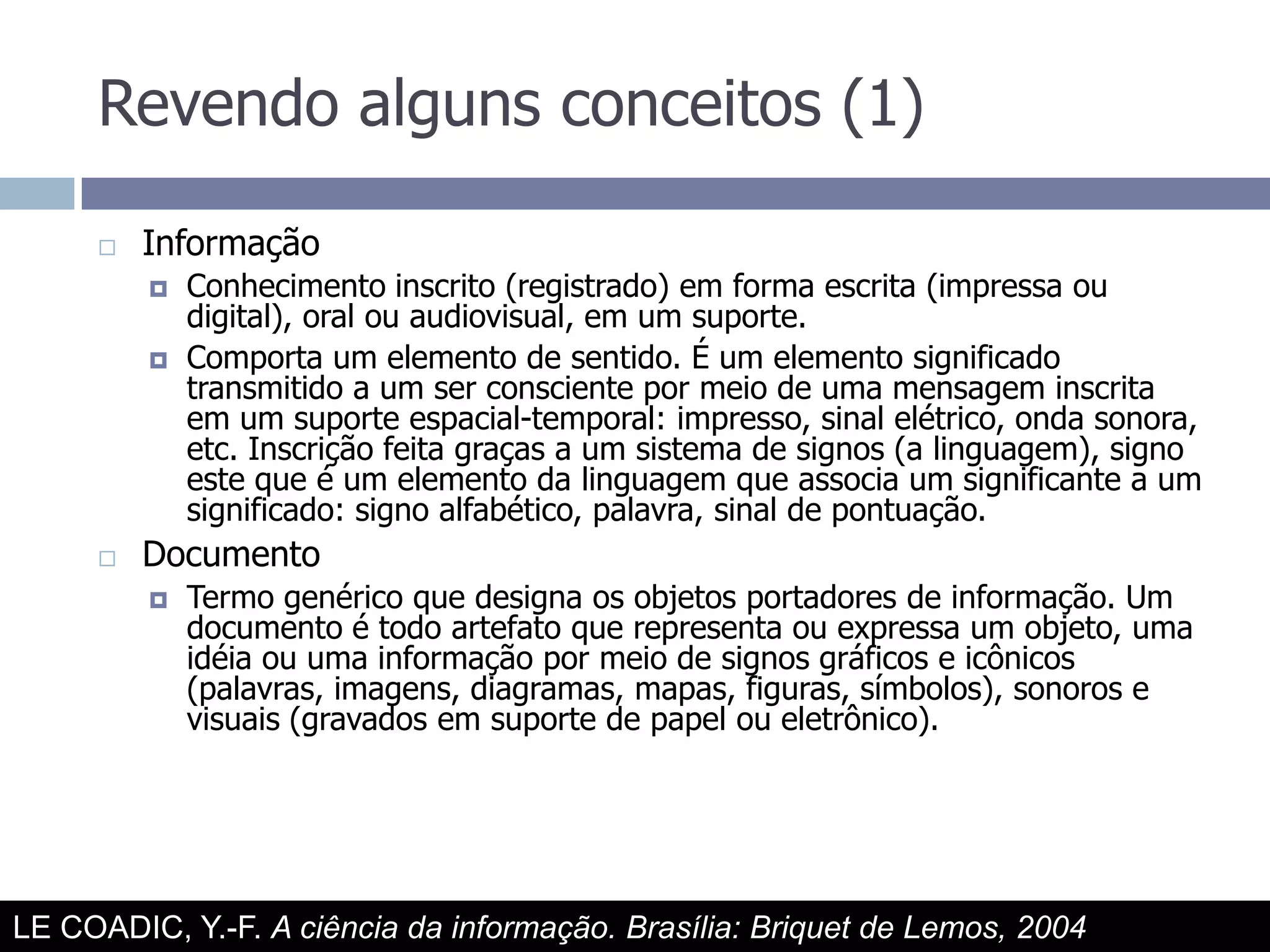 Revendo alguns conceitos (1)InformaçãoConhecimento inscrito (registrado) em forma escrita (impressa ou digital), oral ou audiovisual, em um suporte.Comporta um elemento de sentido. É um elemento significado transmitido a um ser consciente por meio de uma mensagem inscrita em um suporte espacial-temporal: impresso, sinal elétrico, onda sonora, etc. Inscrição feita graças a um sistema de signos (a linguagem), signo este que é um elemento da linguagem que associa um significante a um significado: signo alfabético, palavra, sinal de pontuação.DocumentoTermo genérico que designa os objetos portadores de informação. Um documento é todo artefato que representa ou expressa um objeto, uma idéia ou uma informação por meio de signos gráficos e icônicos (palavras, imagens, diagramas, mapas, figuras, símbolos), sonoros e visuais (gravados em suporte de papel ou eletrônico).LE COADIC, Y.-F. A ciência da informação. Brasília: Briquet de Lemos, 2004