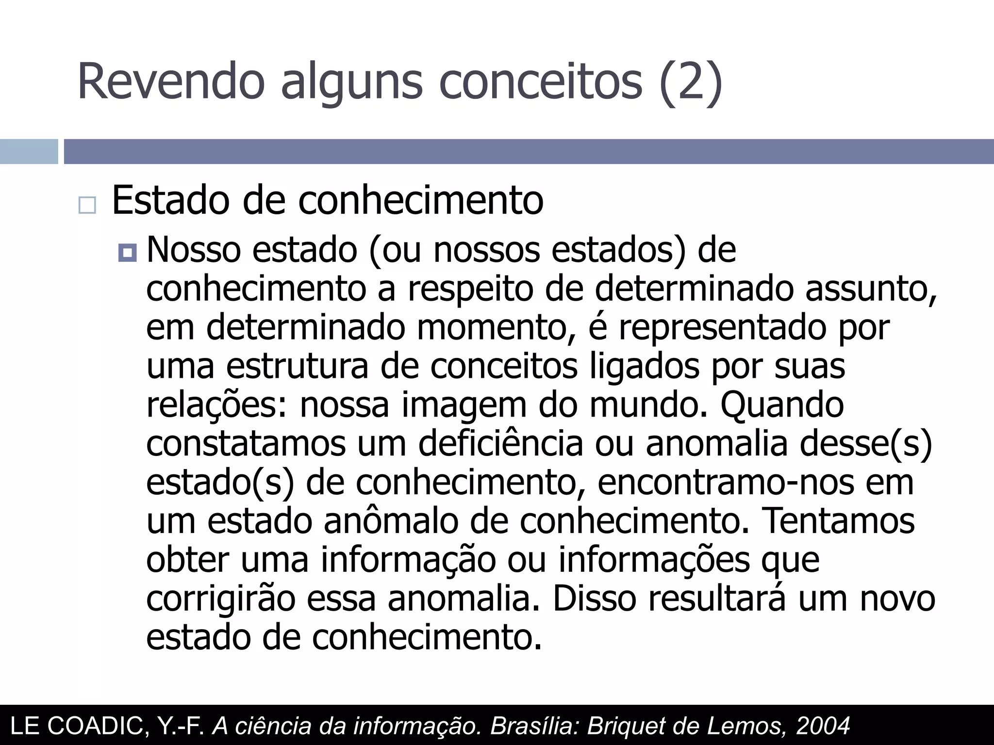 Revendo alguns conceitos (2)Estado de conhecimentoNosso estado (ou nossos estados) de conhecimento a respeito de determinado assunto, em determinado momento, é representado por uma estrutura de conceitos ligados por suas relações: nossa imagem do mundo. Quando constatamos um deficiência ou anomalia desse(s) estado(s) de conhecimento, encontramo-nos em um estado anômalo de conhecimento. Tentamos obter uma informação ou informações que corrigirão essa anomalia. Disso resultará um novo estado de conhecimento.LE COADIC, Y.-F. A ciência da informação. Brasília: Briquet de Lemos, 2004