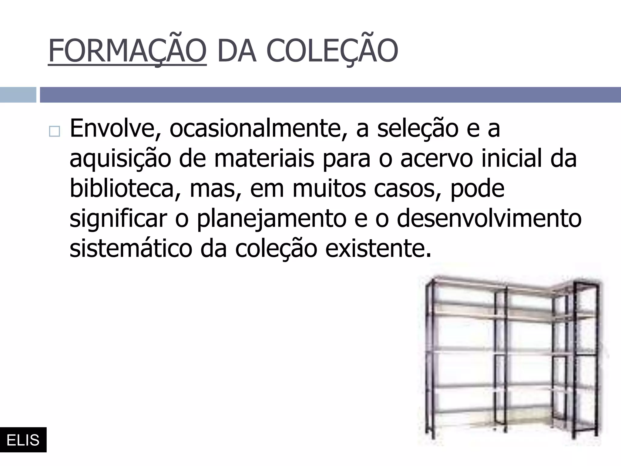 FORMAÇÃO DA COLEÇÃOEnvolve, ocasionalmente, a seleção e a aquisição de materiais para o acervo inicial da biblioteca, mas, em muitos casos, pode significar o planejamento e o desenvolvimento sistemático da coleção existente. ELIS