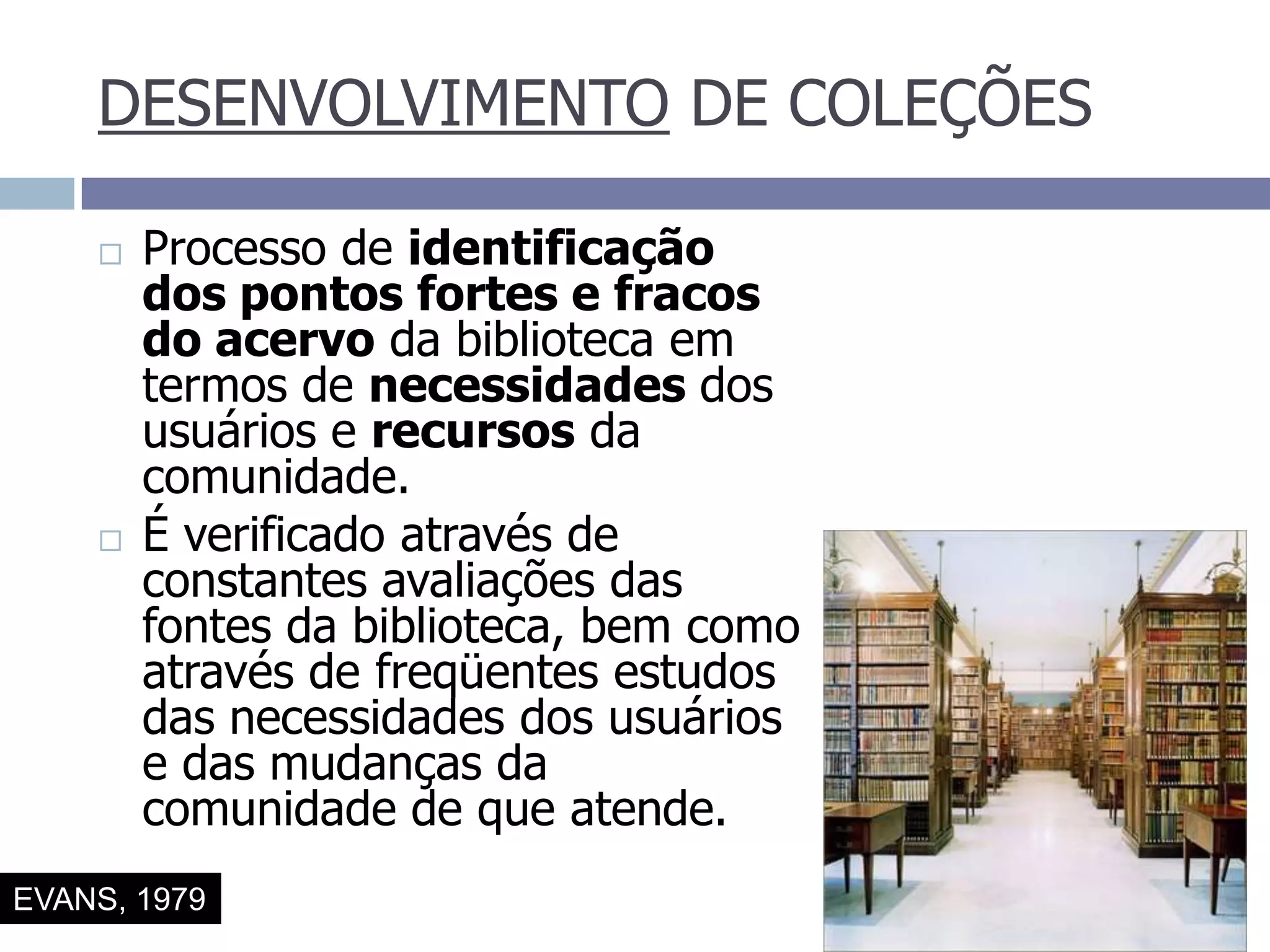DESENVOLVIMENTO DE COLEÇÕESProcesso de identificação dos pontos fortes e fracos do acervo da biblioteca em termos de necessidades dos usuários e recursos da comunidade.É verificado através de constantes avaliações das fontes da biblioteca, bem como através de freqüentes estudos das necessidades dos usuários e das mudanças da comunidade de que atende.EVANS, 1979