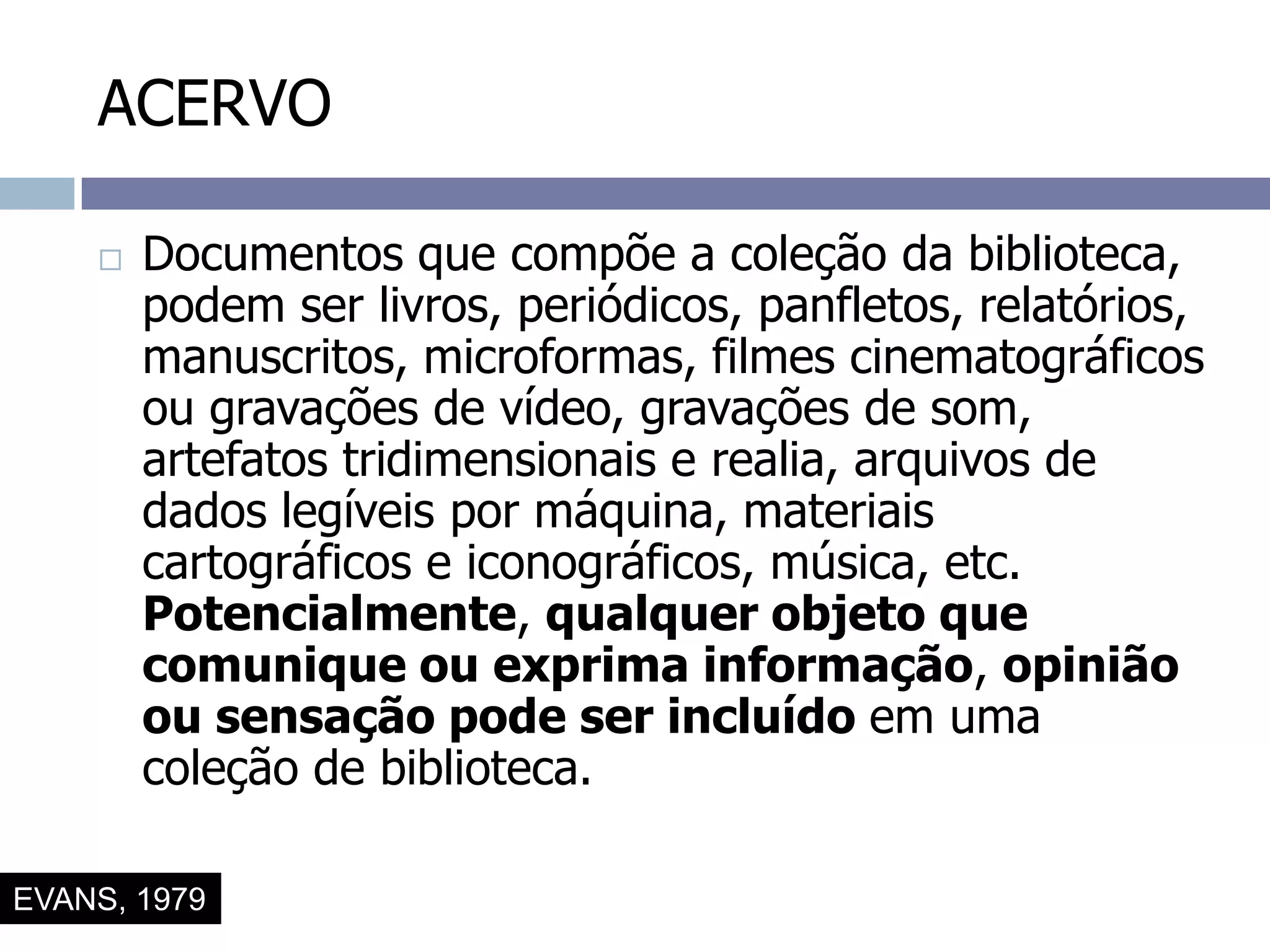 ACERVODocumentos que compõe a coleção da biblioteca, podem ser livros, periódicos, panfletos, relatórios, manuscritos, microformas, filmes cinematográficos ou gravações de vídeo, gravações de som, artefatos tridimensionais e realia, arquivos de dados legíveis por máquina, materiais cartográficos e iconográficos, música, etc. Potencialmente, qualquer objeto que comunique ou exprima informação, opinião ou sensação pode ser incluído em uma coleção de biblioteca.EVANS, 1979