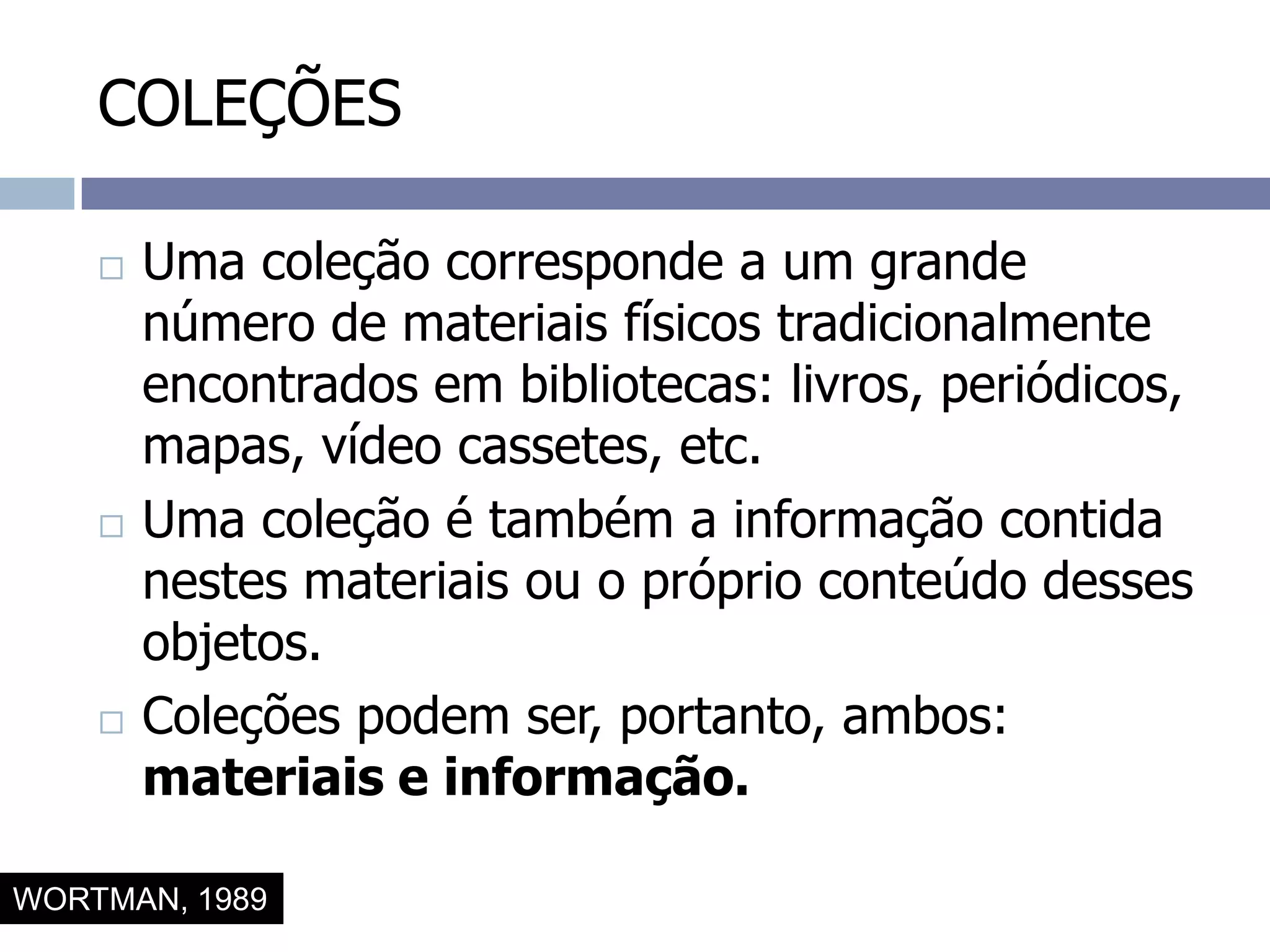 COLEÇÕESUma coleção corresponde a um grande número de materiais físicos tradicionalmente encontrados em bibliotecas: livros, periódicos, mapas, vídeo cassetes, etc.Uma coleção é também a informação contida nestes materiais ou o próprio conteúdo desses objetos.Coleções podem ser, portanto, ambos: materiais e informação.WORTMAN, 1989