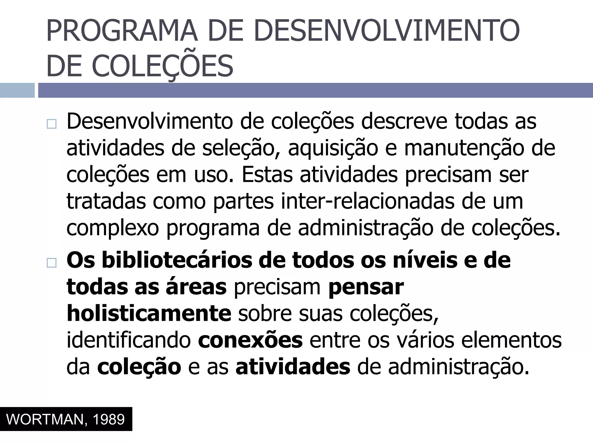 PROGRAMA DE DESENVOLVIMENTO DE COLEÇÕESDesenvolvimento de coleções descreve todas as atividades de seleção, aquisição e manutenção de coleções em uso. Estas atividades precisam ser tratadas como partes inter-relacionadas de um complexo programa de administração de coleções.Os bibliotecários de todos os níveis e de todas as áreas precisam pensar holisticamente sobre suas coleções, identificando conexões entre os vários elementos da coleção e as atividades de administração.WORTMAN, 1989