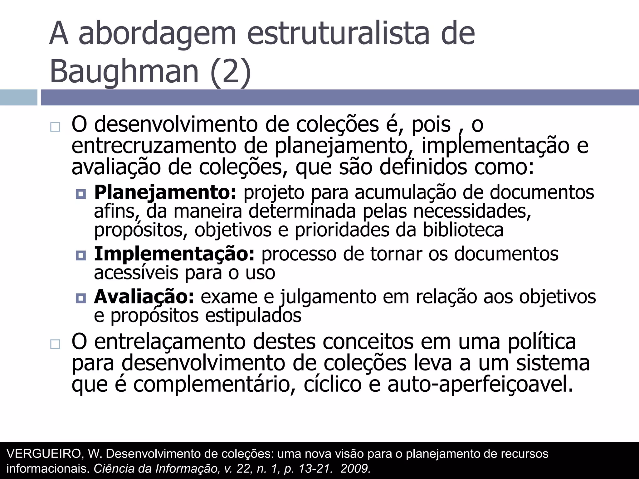 A abordagem estruturalista de Baughman (2)O desenvolvimento de coleções é, pois , o entrecruzamento de planejamento, implementação e avaliação de coleções, que são definidos como:Planejamento: projeto para acumulação de documentos afins, da maneira determinada pelas necessidades, propósitos, objetivos e prioridades da bibliotecaImplementação: processo de tornar os documentos acessíveis para o usoAvaliação: exame e julgamento em relação aos objetivos e propósitos estipuladosO entrelaçamento destes conceitos em uma política para desenvolvimento de coleções leva a um sistema que é complementário, cíclico e auto-aperfeiçoavel.VERGUEIRO, W. Desenvolvimento de coleções: uma nova visão para o planejamento de recursos informacionais. Ciência da Informação, v. 22, n. 1, p. 13-21.  2009.