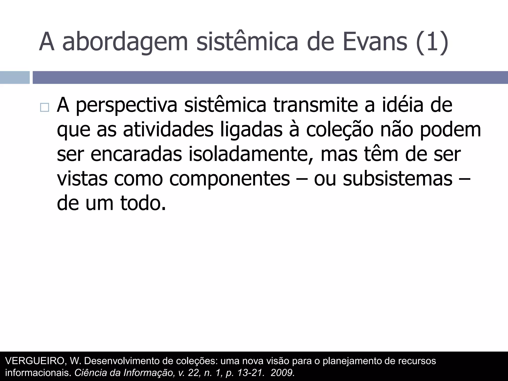 A abordagem sistêmica de Evans (1)A perspectiva sistêmica transmite a idéia de que as atividades ligadas à coleção não podem ser encaradas isoladamente, mas têm de ser vistas como componentes – ou subsistemas – de um todo.VERGUEIRO, W. Desenvolvimento de coleções: uma nova visão para o planejamento de recursos informacionais. Ciência da Informação, v. 22, n. 1, p. 13-21.  2009.
