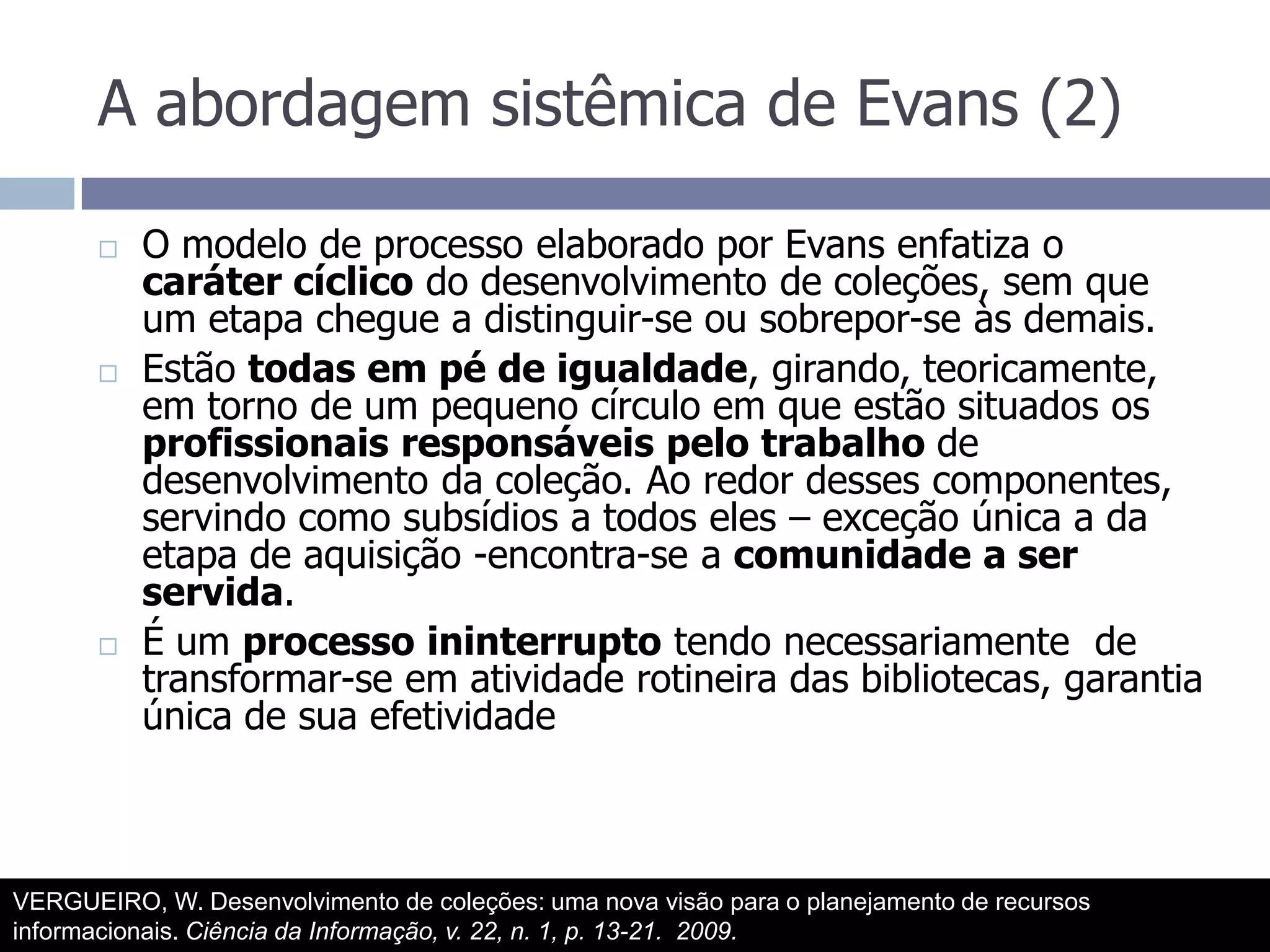 A abordagem sistêmica de Evans (2)O modelo de processo elaborado por Evans enfatiza o caráter cíclico do desenvolvimento de coleções, sem que um etapa chegue a distinguir-se ou sobrepor-se às demais.Estão todas em pé de igualdade, girando, teoricamente, em torno de um pequeno círculo em que estão situados os profissionais responsáveis pelo trabalho de desenvolvimento da coleção. Ao redor desses componentes, servindo como subsídios a todos eles – exceção única a da etapa de aquisição -encontra-se a comunidade a ser servida.É um processo ininterrupto tendo necessariamente  de transformar-se em atividade rotineira das bibliotecas, garantia única de sua efetividadeVERGUEIRO, W. Desenvolvimento de coleções: uma nova visão para o planejamento de recursos informacionais. Ciência da Informação, v. 22, n. 1, p. 13-21.  2009.