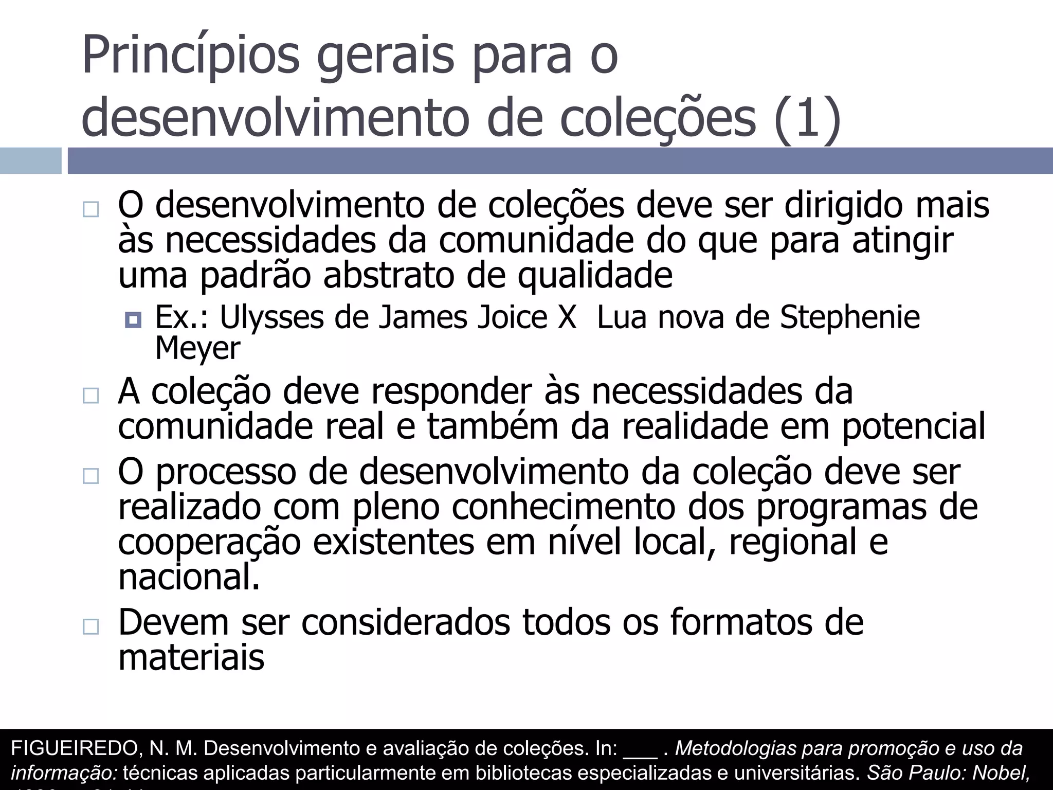 Princípios gerais para o desenvolvimento de coleções (1)O desenvolvimento de coleções deve ser dirigido mais às necessidades da comunidade do que para atingir uma padrão abstrato de qualidadeEx.: Ulysses de James Joice X  Lua nova de Stephenie MeyerA coleção deve responder às necessidades da comunidade real e também da realidade em potencialO processo de desenvolvimento da coleção deve ser realizado com pleno conhecimento dos programas de cooperação existentes em nível local, regional e nacional.Devem ser considerados todos os formatos de materiaisFIGUEIREDO, N. M. Desenvolvimento e avaliação de coleções. In: ___ . Metodologias para promoção e uso da informação: técnicas aplicadas particularmente em bibliotecas especializadas e universitárias. São Paulo: Nobel, 1990.  p.31-44