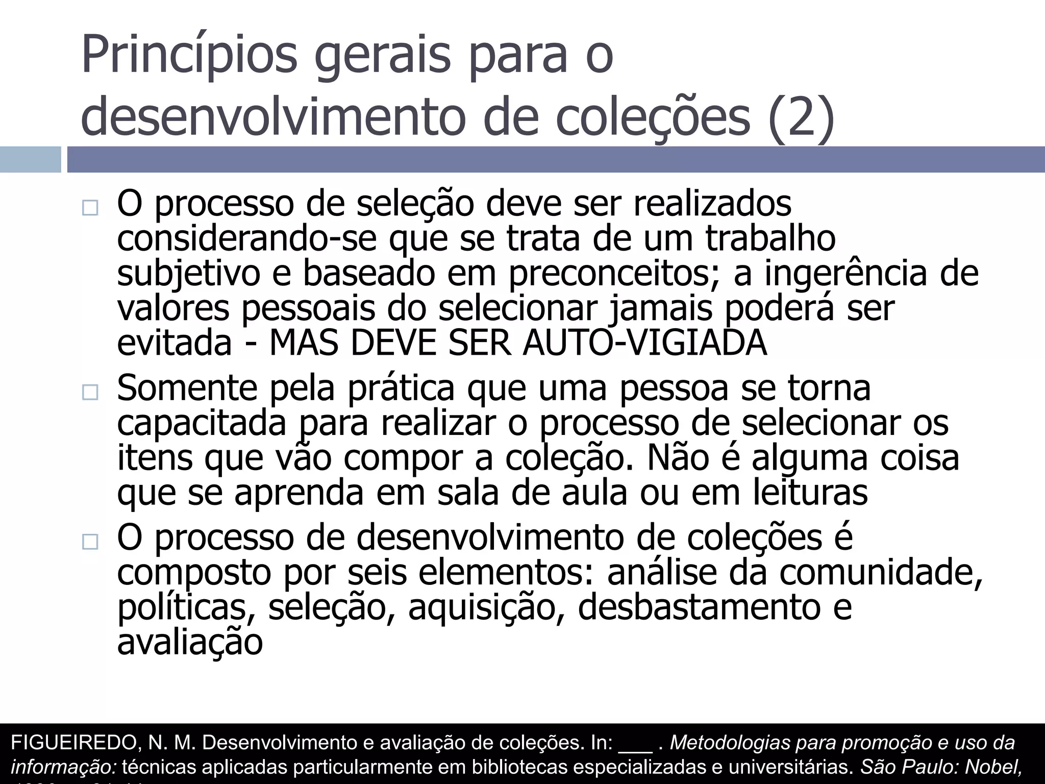 Princípios gerais para o desenvolvimento de coleções (2)O processo de seleção deve ser realizados considerando-se que se trata de um trabalho subjetivo e baseado em preconceitos; a ingerência de valores pessoais do selecionar jamais poderá ser evitada - MAS DEVE SER AUTO-VIGIADASomente pela prática que uma pessoa se torna capacitada para realizar o processo de selecionar os itens que vão compor a coleção. Não é alguma coisa que se aprenda em sala de aula ou em leiturasO processo de desenvolvimento de coleções é composto por seis elementos: análise da comunidade, políticas, seleção, aquisição, desbastamento e avaliaçãoFIGUEIREDO, N. M. Desenvolvimento e avaliação de coleções. In: ___ . Metodologias para promoção e uso da informação: técnicas aplicadas particularmente em bibliotecas especializadas e universitárias. São Paulo: Nobel, 1990.  p.31-44