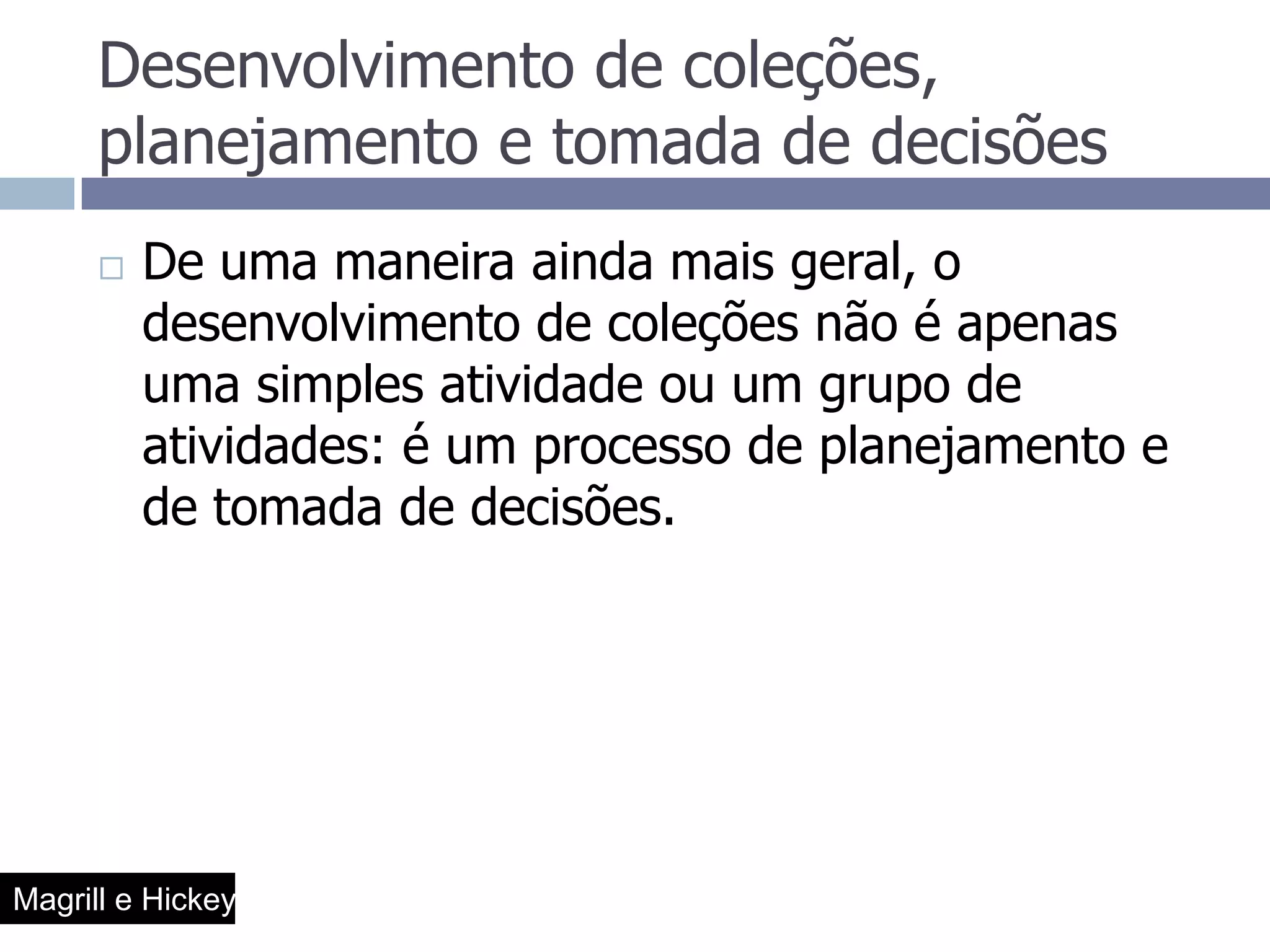 Desenvolvimento de coleções, planejamento e tomada de decisõesDe uma maneira ainda mais geral, o desenvolvimento de coleções não é apenas uma simples atividade ou um grupo de atividades: é um processo de planejamento e de tomada de decisões.Magrill e Hickey