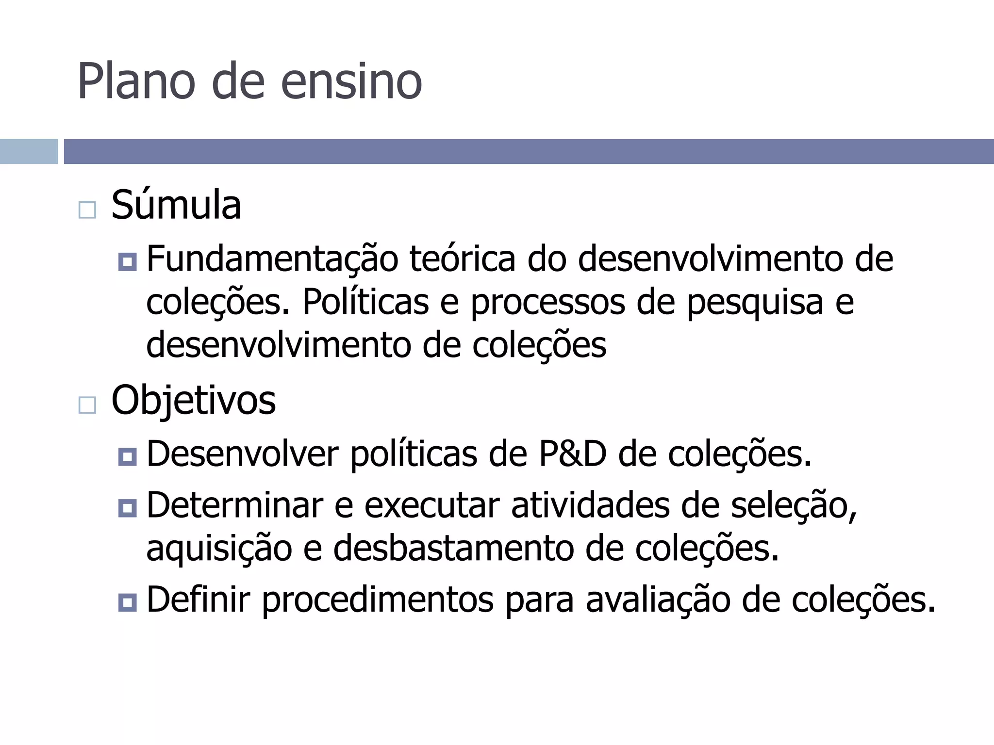 Plano de ensinoSúmulaFundamentação teórica do desenvolvimento de coleções. Políticas e processos de pesquisa e desenvolvimento de coleçõesObjetivos Desenvolver políticas de P&D de coleções.Determinar e executar atividades de seleção, aquisição e desbastamento de coleções.Definir procedimentos para avaliação de coleções.