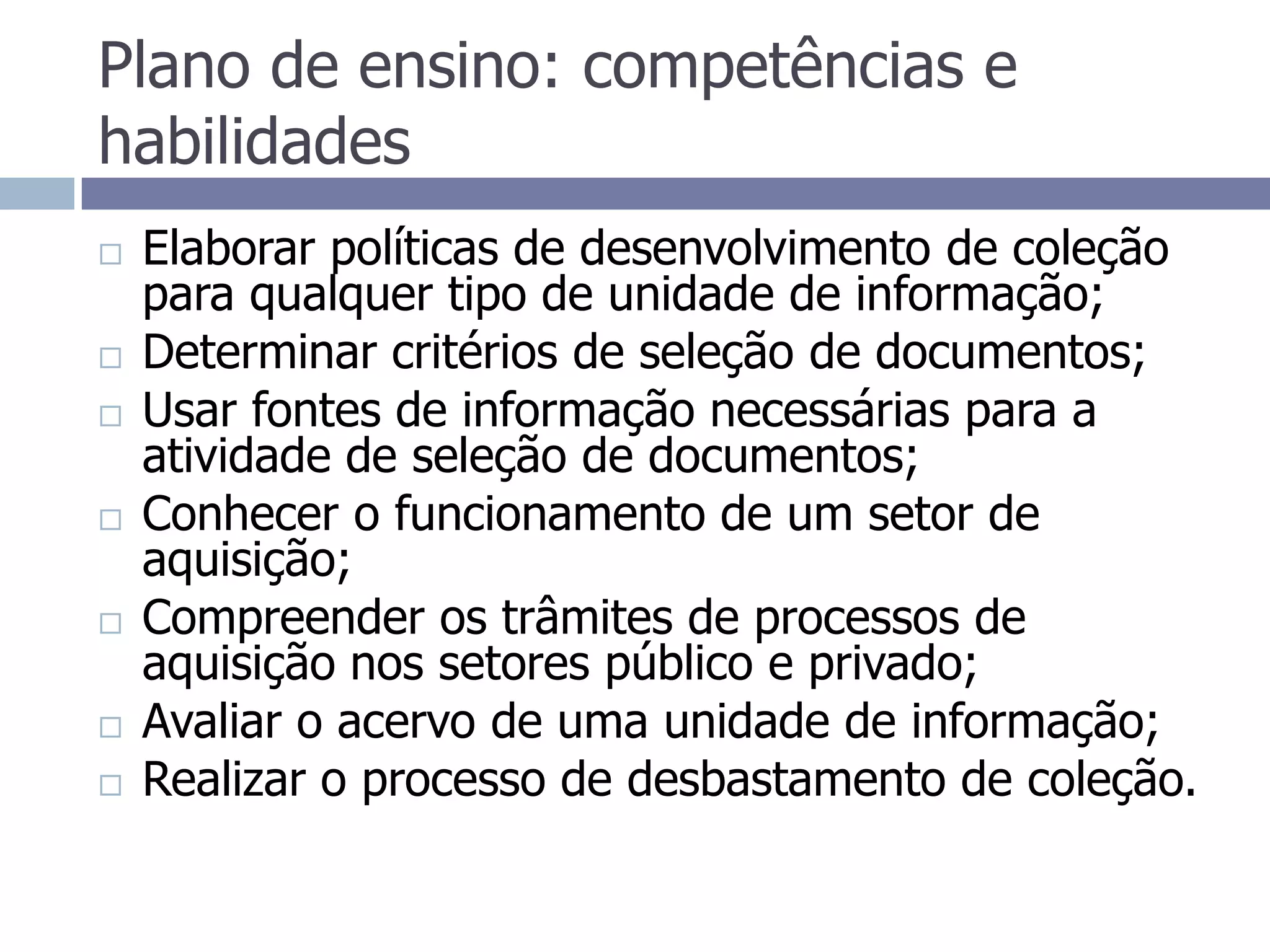 Plano de ensino: competências e habilidadesElaborar políticas de desenvolvimento de coleção para qualquer tipo de unidade de informação;Determinar critérios de seleção de documentos;Usar fontes de informação necessárias para a atividade de seleção de documentos;Conhecer o funcionamento de um setor de aquisição;Compreender os trâmites de processos de aquisição nos setores público e privado;Avaliar o acervo de uma unidade de informação;Realizar o processo de desbastamento de coleção.