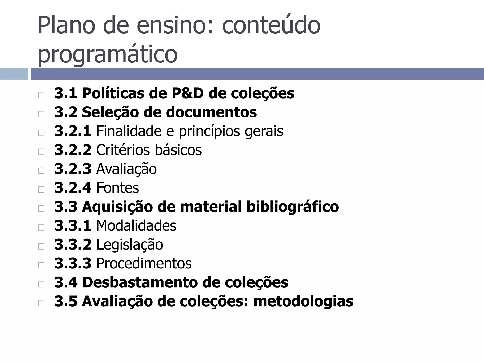 Plano de ensino: conteúdo programático3.1 Políticas de P&D de coleções3.2 Seleção de documentos3.2.1 Finalidade e princípios gerais3.2.2 Critérios básicos3.2.3 Avaliação3.2.4 Fontes3.3 Aquisição de material bibliográfico3.3.1 Modalidades3.3.2 Legislação3.3.3 Procedimentos3.4 Desbastamento de coleções3.5 Avaliação de coleções: metodologias
