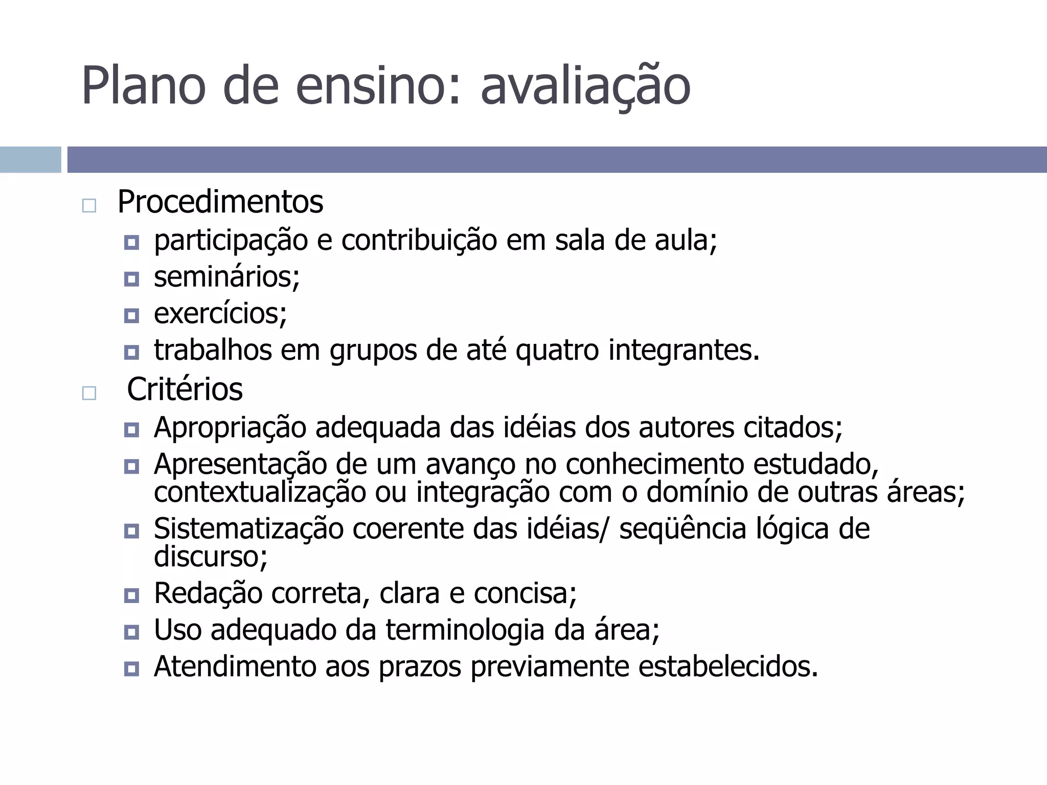 Plano de ensino: avaliaçãoProcedimentosparticipação e contribuição em sala de aula;seminários;exercícios;trabalhos em grupos de até quatro integrantes. Critérios Apropriação adequada das idéias dos autores citados; Apresentação de um avanço no conhecimento estudado, contextualização ou integração com o domínio de outras áreas; Sistematização coerente das idéias/ seqüência lógica de discurso;Redação correta, clara e concisa;Uso adequado da terminologia da área;Atendimento aos prazos previamente estabelecidos.