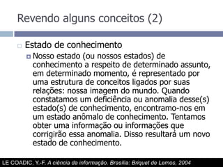 Revendo alguns conceitos (2)Estado de conhecimentoNosso estado (ou nossos estados) de conhecimento a respeito de determinado assunto, em determinado momento, é representado por uma estrutura de conceitos ligados por suas relações: nossa imagem do mundo. Quando constatamos um deficiência ou anomalia desse(s) estado(s) de conhecimento, encontramo-nos em um estado anômalo de conhecimento. Tentamos obter uma informação ou informações que corrigirão essa anomalia. Disso resultará um novo estado de conhecimento.LE COADIC, Y.-F. A ciência da informação. Brasília: Briquet de Lemos, 2004