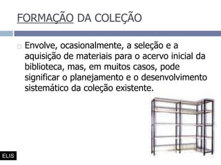 FORMAÇÃO DA COLEÇÃOEnvolve, ocasionalmente, a seleção e a aquisição de materiais para o acervo inicial da biblioteca, mas, em muitos casos, pode significar o planejamento e o desenvolvimento sistemático da coleção existente. ELIS