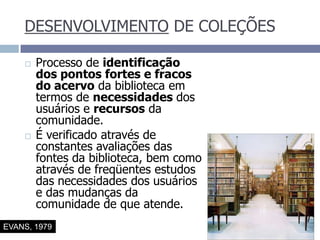 DESENVOLVIMENTO DE COLEÇÕESProcesso de identificação dos pontos fortes e fracos do acervo da biblioteca em termos de necessidades dos usuários e recursos da comunidade.É verificado através de constantes avaliações das fontes da biblioteca, bem como através de freqüentes estudos das necessidades dos usuários e das mudanças da comunidade de que atende.EVANS, 1979
