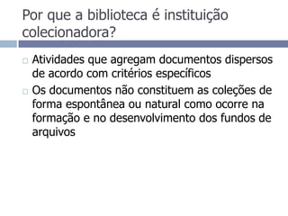 Por que a biblioteca é instituição colecionadora? Atividades que agregam documentos dispersos de acordo com critérios específicosOs documentos não constituem as coleções de forma espontânea ou natural como ocorre na formação e no desenvolvimento dos fundos de arquivos