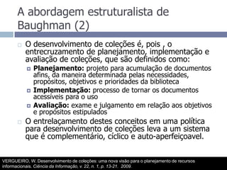 A abordagem estruturalista de Baughman (2)O desenvolvimento de coleções é, pois , o entrecruzamento de planejamento, implementação e avaliação de coleções, que são definidos como:Planejamento: projeto para acumulação de documentos afins, da maneira determinada pelas necessidades, propósitos, objetivos e prioridades da bibliotecaImplementação: processo de tornar os documentos acessíveis para o usoAvaliação: exame e julgamento em relação aos objetivos e propósitos estipuladosO entrelaçamento destes conceitos em uma política para desenvolvimento de coleções leva a um sistema que é complementário, cíclico e auto-aperfeiçoavel.VERGUEIRO, W. Desenvolvimento de coleções: uma nova visão para o planejamento de recursos informacionais. Ciência da Informação, v. 22, n. 1, p. 13-21.  2009.