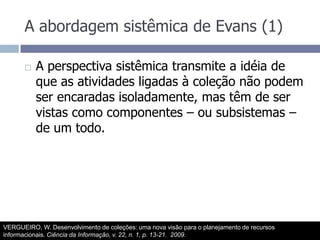 A abordagem sistêmica de Evans (1)A perspectiva sistêmica transmite a idéia de que as atividades ligadas à coleção não podem ser encaradas isoladamente, mas têm de ser vistas como componentes – ou subsistemas – de um todo.VERGUEIRO, W. Desenvolvimento de coleções: uma nova visão para o planejamento de recursos informacionais. Ciência da Informação, v. 22, n. 1, p. 13-21.  2009.