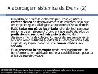 A abordagem sistêmica de Evans (2)O modelo de processo elaborado por Evans enfatiza o caráter cíclico do desenvolvimento de coleções, sem que um etapa chegue a distinguir-se ou sobrepor-se às demais.Estão todas em pé de igualdade, girando, teoricamente, em torno de um pequeno círculo em que estão situados os profissionais responsáveis pelo trabalho de desenvolvimento da coleção. Ao redor desses componentes, servindo como subsídios a todos eles – exceção única a da etapa de aquisição -encontra-se a comunidade a ser servida.É um processo ininterrupto tendo necessariamente  de transformar-se em atividade rotineira das bibliotecas, garantia única de sua efetividadeVERGUEIRO, W. Desenvolvimento de coleções: uma nova visão para o planejamento de recursos informacionais. Ciência da Informação, v. 22, n. 1, p. 13-21.  2009.