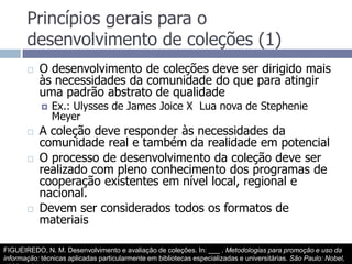 Princípios gerais para o desenvolvimento de coleções (1)O desenvolvimento de coleções deve ser dirigido mais às necessidades da comunidade do que para atingir uma padrão abstrato de qualidadeEx.: Ulysses de James Joice X  Lua nova de Stephenie MeyerA coleção deve responder às necessidades da comunidade real e também da realidade em potencialO processo de desenvolvimento da coleção deve ser realizado com pleno conhecimento dos programas de cooperação existentes em nível local, regional e nacional.Devem ser considerados todos os formatos de materiaisFIGUEIREDO, N. M. Desenvolvimento e avaliação de coleções. In: ___ . Metodologias para promoção e uso da informação: técnicas aplicadas particularmente em bibliotecas especializadas e universitárias. São Paulo: Nobel, 1990.  p.31-44