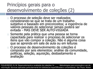 Princípios gerais para o desenvolvimento de coleções (2)O processo de seleção deve ser realizados considerando-se que se trata de um trabalho subjetivo e baseado em preconceitos; a ingerência de valores pessoais do selecionar jamais poderá ser evitada - MAS DEVE SER AUTO-VIGIADASomente pela prática que uma pessoa se torna capacitada para realizar o processo de selecionar os itens que vão compor a coleção. Não é alguma coisa que se aprenda em sala de aula ou em leiturasO processo de desenvolvimento de coleções é composto por seis elementos: análise da comunidade, políticas, seleção, aquisição, desbastamento e avaliaçãoFIGUEIREDO, N. M. Desenvolvimento e avaliação de coleções. In: ___ . Metodologias para promoção e uso da informação: técnicas aplicadas particularmente em bibliotecas especializadas e universitárias. São Paulo: Nobel, 1990.  p.31-44