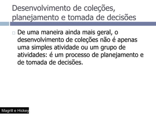 Desenvolvimento de coleções, planejamento e tomada de decisõesDe uma maneira ainda mais geral, o desenvolvimento de coleções não é apenas uma simples atividade ou um grupo de atividades: é um processo de planejamento e de tomada de decisões.Magrill e Hickey
