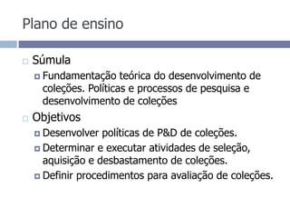 Plano de ensinoSúmulaFundamentação teórica do desenvolvimento de coleções. Políticas e processos de pesquisa e desenvolvimento de coleçõesObjetivos Desenvolver políticas de P&D de coleções.Determinar e executar atividades de seleção, aquisição e desbastamento de coleções.Definir procedimentos para avaliação de coleções.