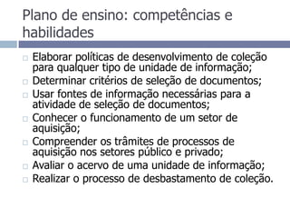 Plano de ensino: competências e habilidadesElaborar políticas de desenvolvimento de coleção para qualquer tipo de unidade de informação;Determinar critérios de seleção de documentos;Usar fontes de informação necessárias para a atividade de seleção de documentos;Conhecer o funcionamento de um setor de aquisição;Compreender os trâmites de processos de aquisição nos setores público e privado;Avaliar o acervo de uma unidade de informação;Realizar o processo de desbastamento de coleção.