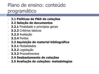 Plano de ensino: conteúdo programático3.1 Políticas de P&D de coleções3.2 Seleção de documentos3.2.1 Finalidade e princípios gerais3.2.2 Critérios básicos3.2.3 Avaliação3.2.4 Fontes3.3 Aquisição de material bibliográfico3.3.1 Modalidades3.3.2 Legislação3.3.3 Procedimentos3.4 Desbastamento de coleções3.5 Avaliação de coleções: metodologias