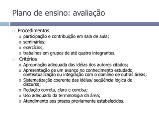 Plano de ensino: avaliaçãoProcedimentosparticipação e contribuição em sala de aula;seminários;exercícios;trabalhos em grupos de até quatro integrantes. Critérios Apropriação adequada das idéias dos autores citados; Apresentação de um avanço no conhecimento estudado, contextualização ou integração com o domínio de outras áreas; Sistematização coerente das idéias/ seqüência lógica de discurso;Redação correta, clara e concisa;Uso adequado da terminologia da área;Atendimento aos prazos previamente estabelecidos.
