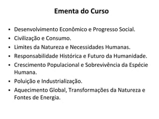 Ementa do Curso
▪ Desenvolvimento Econômico e Progresso Social.
▪ Civilização e Consumo.
▪ Limites da Natureza e Necessidades Humanas.
▪ Responsabilidade Histórica e Futuro da Humanidade.
▪ Crescimento Populacional e Sobrevivência da Espécie
Humana.
▪ Poluição e Industrialização.
▪ Aquecimento Global, Transformações da Natureza e
Fontes de Energia.
 
