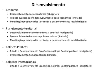 Desenvolvimento
▪ Economia
• Desenvolvimento socioeconômico (obrigatória)
• Tópicos avançados em desenvolvimento socioeconômico (limitada)
• Mobilização produtiva dos territórios e desenvolvimento local (limitada)
▪ Planejamento territorial
• Desenvolvimento econômico e social do Brasil (obrigatória)
• Desenvolvimento humano e pobreza urbana (limitada)
• Mobilização produtiva dos territórios e desenvolvimento local (limitada)
▪ Políticas Públicas
• Estado e Desenvolvimento Econômico no Brasil Contemporâneo (obrigatória)
• Desenvolvimento Socioeconômico (limitada)
• Relações Internacionais
• Estado e Desenvolvimento Econômico no Brasil Contemporâneo (obrigatória)
 